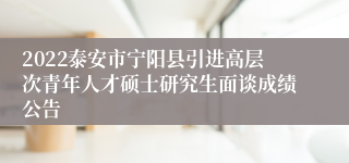 2022泰安市宁阳县引进高层次青年人才硕士研究生面谈成绩公告