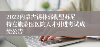 2022内蒙古锡林郭勒盟苏尼特左旗蒙医医院人才引进考试成绩公告