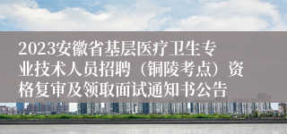 2023安徽省基层医疗卫生专业技术人员招聘（铜陵考点）资格复审及领取面试通知书公告