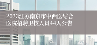 2023江苏南京市中西医结合医院招聘卫技人员44人公告