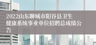 2022山东聊城市阳谷县卫生健康系统事业单位招聘总成绩公告