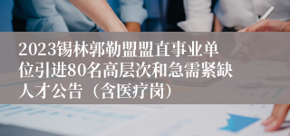 2023锡林郭勒盟盟直事业单位引进80名高层次和急需紧缺人才公告（含医疗岗）