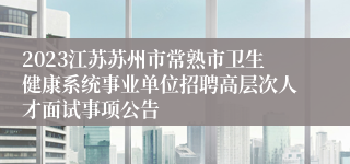 2023江苏苏州市常熟市卫生健康系统事业单位招聘高层次人才面试事项公告