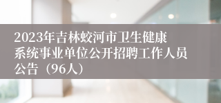 2023年吉林蛟河市卫生健康系统事业单位公开招聘工作人员公告（96人）