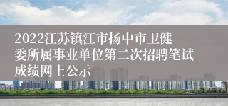 2022江苏镇江市扬中市卫健委所属事业单位第二次招聘笔试成绩网上公示