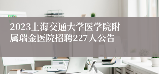 2023上海交通大学医学院附属瑞金医院招聘227人公告