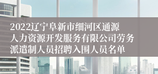 2022辽宁阜新市细河区通源人力资源开发服务有限公司劳务派遣制人员招聘入围人员名单