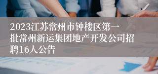 2023江苏常州市钟楼区第一批常州新运集团地产开发公司招聘16人公告