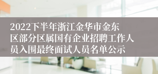 2022下半年浙江金华市金东区部分区属国有企业招聘工作人员入围最终面试人员名单公示