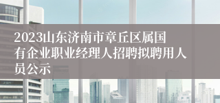 2023山东济南市章丘区属国有企业职业经理人招聘拟聘用人员公示