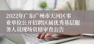 2022年广东广州市天河区事业单位公开招聘区属优秀基层服务人员现场资格审查公告