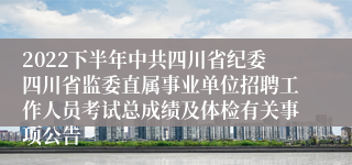 2022下半年中共四川省纪委四川省监委直属事业单位招聘工作人员考试总成绩及体检有关事项公告