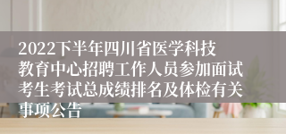 2022下半年四川省医学科技教育中心招聘工作人员参加面试考生考试总成绩排名及体检有关事项公告