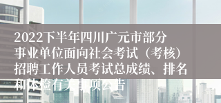 2022下半年四川广元市部分事业单位面向社会考试（考核）招聘工作人员考试总成绩、排名和体检有关事项公告