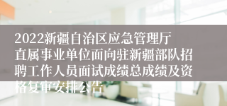 2022新疆自治区应急管理厅直属事业单位面向驻新疆部队招聘工作人员面试成绩总成绩及资格复审安排公告