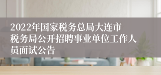 2022年国家税务总局大连市税务局公开招聘事业单位工作人员面试公告