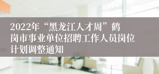 2022年“黑龙江人才周”鹤岗市事业单位招聘工作人员岗位计划调整通知