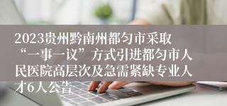 2023贵州黔南州都匀市采取“一事一议”方式引进都匀市人民医院高层次及急需紧缺专业人才6人公告