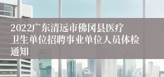 2022广东清远市佛冈县医疗卫生单位招聘事业单位人员体检通知