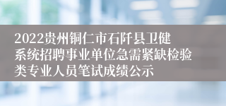 2022贵州铜仁市石阡县卫健系统招聘事业单位急需紧缺检验类专业人员笔试成绩公示