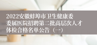 2022安徽蚌埠市卫生健康委委属医院招聘第二批高层次人才体检合格名单公告（一）