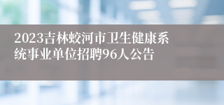 2023吉林蛟河市卫生健康系统事业单位招聘96人公告