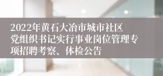 2022年黄石大冶市城市社区党组织书记实行事业岗位管理专项招聘考察、体检公告