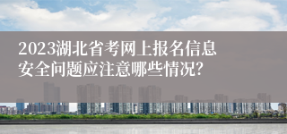 2023湖北省考网上报名信息安全问题应注意哪些情况？