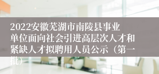 2022安徽芜湖市南陵县事业单位面向社会引进高层次人才和紧缺人才拟聘用人员公示（第一批）