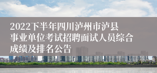 2022下半年四川泸州市泸县事业单位考试招聘面试人员综合成绩及排名公告