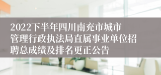 2022下半年四川南充市城市管理行政执法局直属事业单位招聘总成绩及排名更正公告