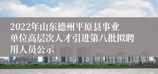 2022年山东德州平原县事业单位高层次人才引进第八批拟聘用人员公示