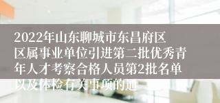 2022年山东聊城市东昌府区区属事业单位引进第二批优秀青年人才考察合格人员第2批名单以及体检有关事项的通