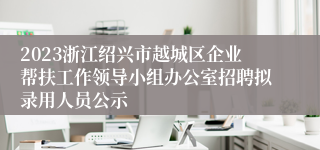 2023浙江绍兴市越城区企业帮扶工作领导小组办公室招聘拟录用人员公示