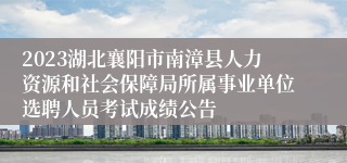 2023湖北襄阳市南漳县人力资源和社会保障局所属事业单位选聘人员考试成绩公告