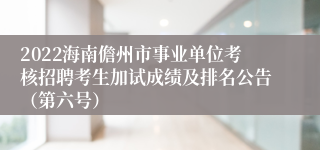 2022海南儋州市事业单位考核招聘考生加试成绩及排名公告（第六号）