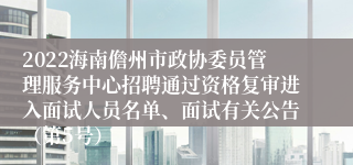 2022海南儋州市政协委员管理服务中心招聘通过资格复审进入面试人员名单、面试有关公告（第5号）