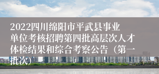 2022四川绵阳市平武县事业单位考核招聘第四批高层次人才体检结果和综合考察公告（第一批次）