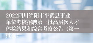 2022四川绵阳市平武县事业单位考核招聘第三批高层次人才体检结果和综合考察公告（第一批次）