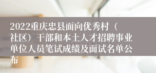 2022重庆忠县面向优秀村（社区）干部和本土人才招聘事业单位人员笔试成绩及面试名单公布