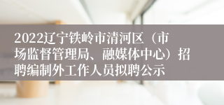 2022辽宁铁岭市清河区（市场监督管理局、融媒体中心）招聘编制外工作人员拟聘公示