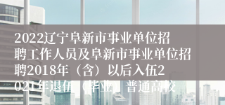 2022辽宁阜新市事业单位招聘工作人员及阜新市事业单位招聘2018年（含）以后入伍2021年退伍（毕业）普通高校