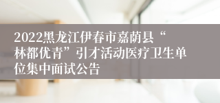 2022黑龙江伊春市嘉荫县“林都优青”引才活动医疗卫生单位集中面试公告