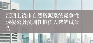 江西上饶市自然资源系统竞争性选拔公务员调任拟任人选笔试公告