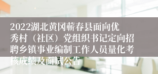 2022湖北黄冈蕲春县面向优秀村（社区）党组织书记定向招聘乡镇事业编制工作人员量化考核成绩及面试公告