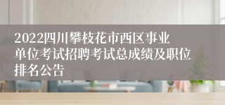 2022四川攀枝花市西区事业单位考试招聘考试总成绩及职位排名公告