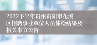 2022下半年贵州贵阳市花溪区招聘事业单位人员体检结果及相关事宜公告