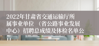 2022年甘肃省交通运输厅所属事业单位 （省公路事业发展中心）招聘总成绩及体检名单公告