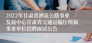 2022年甘肃省酒泉公路事业发展中心甘肃省交通运输厅所属事业单位招聘面试公告