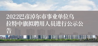 2022巴彦淖尔市事业单位乌拉特中旗拟聘用人员进行公示公告